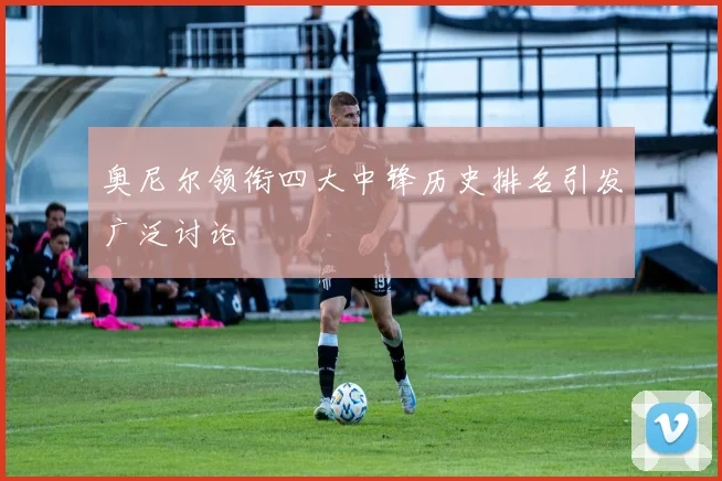 奥尼尔领衔四大中锋历史排名引发广泛讨论