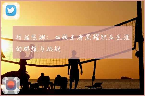 对话陈娜：回顾王者荣耀职业生涯的辉煌与挑战
