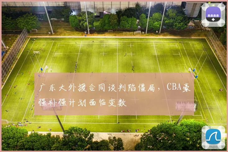 广东大外援合同谈判陷僵局，CBA豪强补强计划面临变数